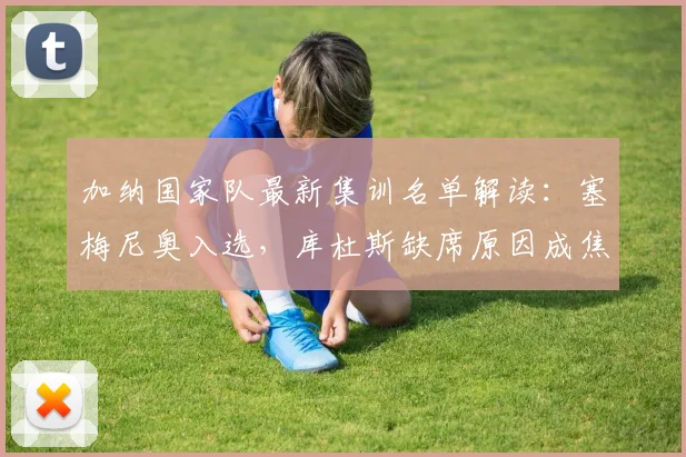 加纳国家队最新集训名单解读:塞梅尼奥入选,库杜斯缺席原因成焦点
