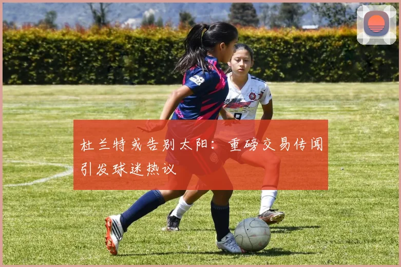 杜兰特或告别太阳:重磅交易传闻引发球迷热议