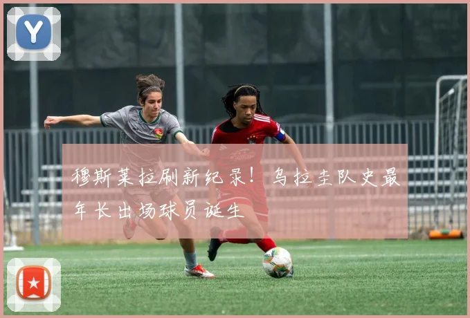 穆斯莱拉刷新纪录!乌拉圭队史最年长出场球员诞生