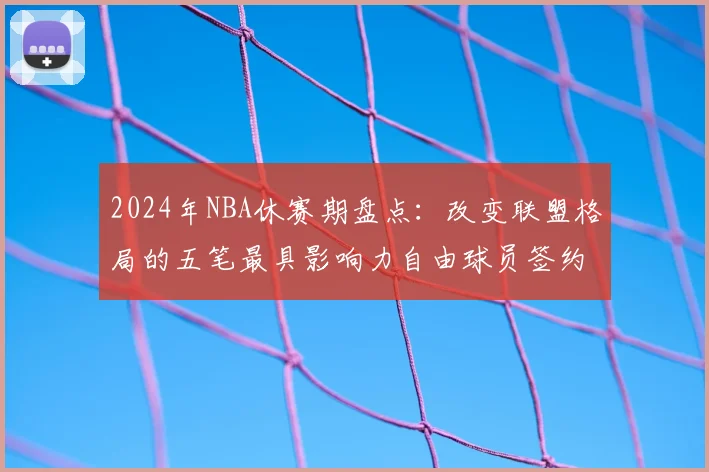 2024年NBA休赛期盘点:改变联盟格局的五笔最具影响力自由球员签约分析