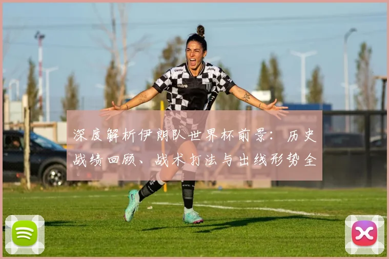 深度解析伊朗队世界杯前景:历史战绩回顾、战术打法与出线形势全面研判