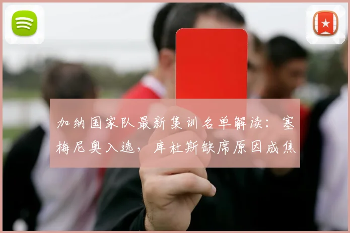 加纳国家队最新集训名单解读:塞梅尼奥入选,库杜斯缺席原因成焦点