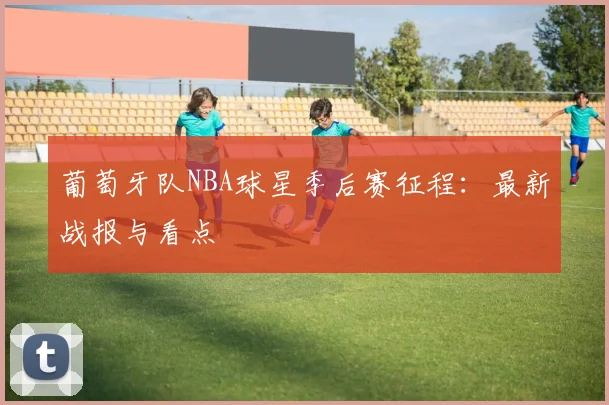 葡萄牙队NBA球星季后赛征程:最新战报与看点
