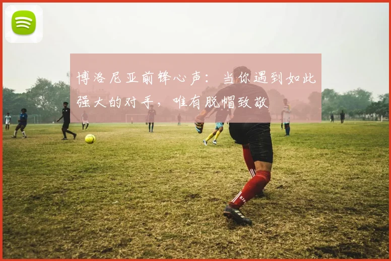 博洛尼亚前锋心声:当你遇到如此强大的对手,唯有脱帽致敬
