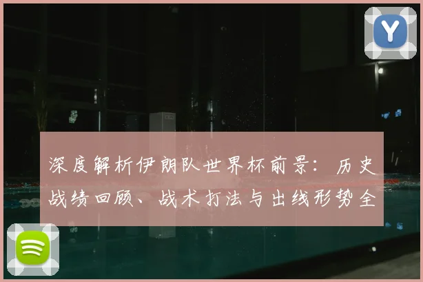 深度解析伊朗队世界杯前景:历史战绩回顾、战术打法与出线形势全面研判