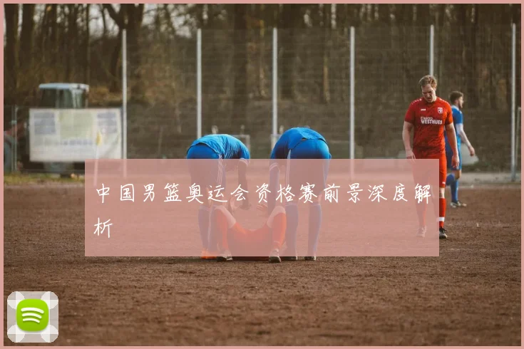 中国男篮奥运会资格赛前景深度解析
