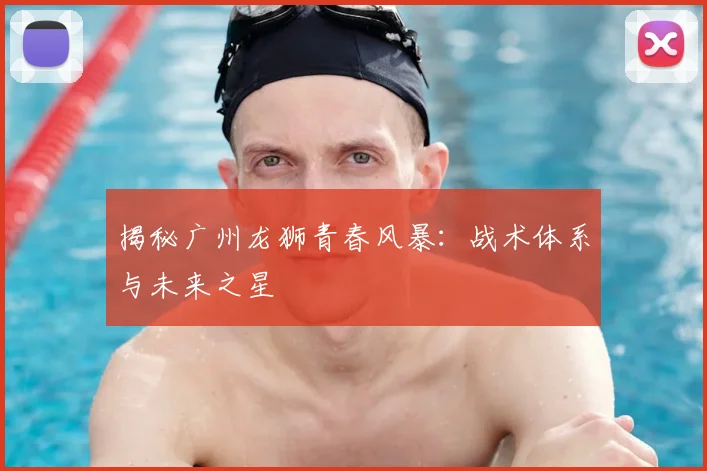 揭秘广州龙狮青春风暴：战术体系与未来之星