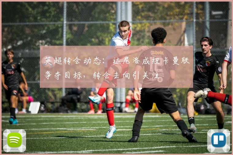 英超转会动态:达尼洛成纽卡曼联争夺目标,转会去向引关注