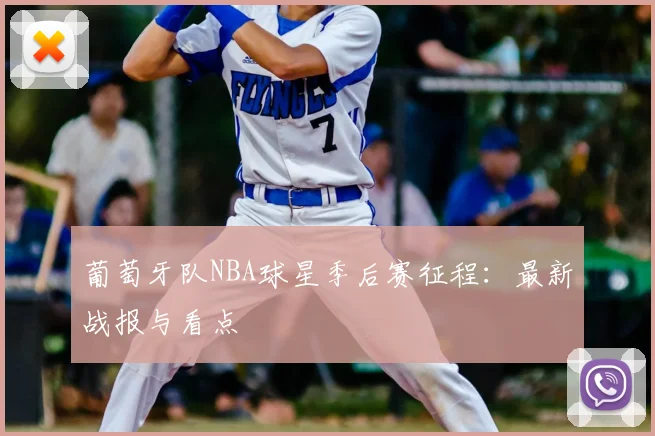 葡萄牙队NBA球星季后赛征程:最新战报与看点