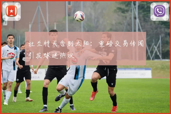 杜兰特或告别太阳:重磅交易传闻引发球迷热议