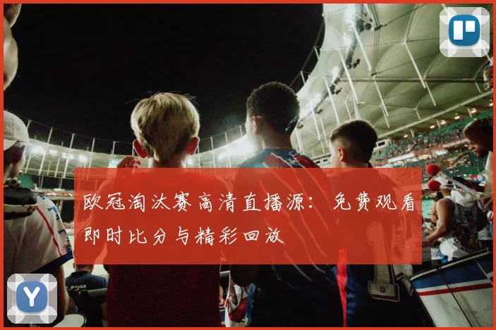 欧冠淘汰赛高清直播源：免费观看即时比分与精彩回放