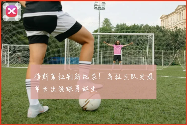 穆斯莱拉刷新纪录!乌拉圭队史最年长出场球员诞生