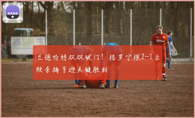 兰德伦特双双破门!格罗宁根2-1击败奈梅亨迎关键胜利